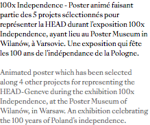 100x Independence - Poster animé faisant partie des 5 projets sélectionnés pour représenter la HEAD durant l'exposition 100x Independence, ayant lieu au Poster Museum in Wilanów, à Varsovie. Une exposition qui fête les 100 ans de l'indépendance de la Pologne. Animated poster which has been selected along 4 other projects for representing the HEAD-Geneve during the exhibition 100x Independence, at the Poster Museum of Wilanów, in Warsaw. An exhibition celebrating the 100 years of Poland's independence.